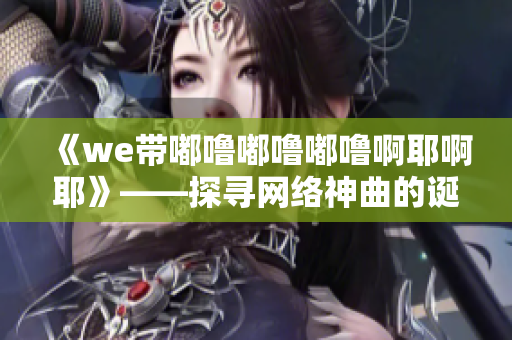 《we带嘟噜嘟噜嘟噜啊耶啊耶》——探寻网络神曲的诞生与影响力