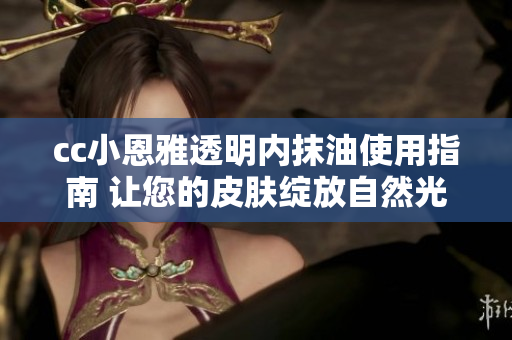 cc小恩雅透明内抹油使用指南 让您的皮肤绽放自然光彩