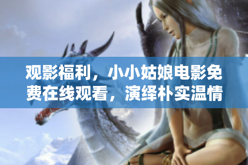观影福利，小小姑娘电影免费在线观看，演绎朴实温情故事