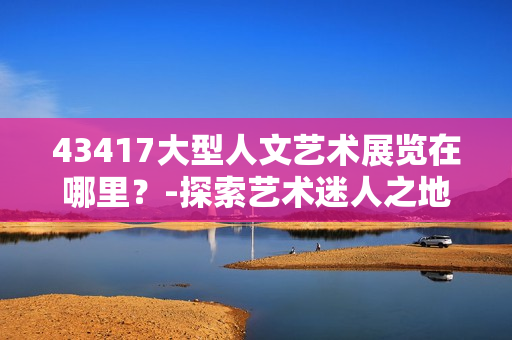 43417大型人文艺术展览在哪里？-探索艺术迷人之地