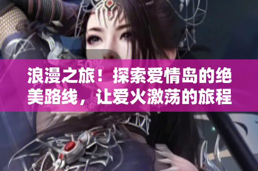 浪漫之旅！探索爱情岛的绝美路线，让爱火激荡的旅程挥洒浓浓情意