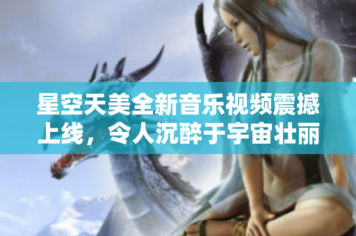 星空天美全新音乐视频震撼上线，令人沉醉于宇宙壮丽之美