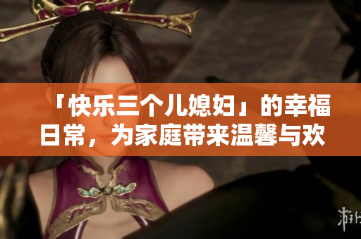 「快乐三个儿媳妇」的幸福日常，为家庭带来温馨与欢笑