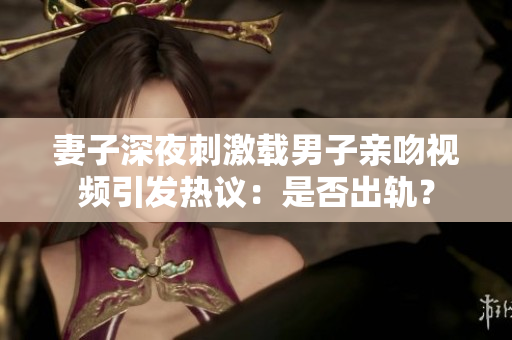 妻子深夜刺激载男子亲吻视频引发热议：是否出轨？