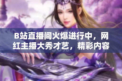B站直播间火爆进行中，网红主播大秀才艺，精彩内容不容错过！