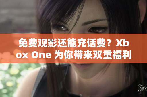 免费观影还能充话费？Xbox One 为你带来双重福利