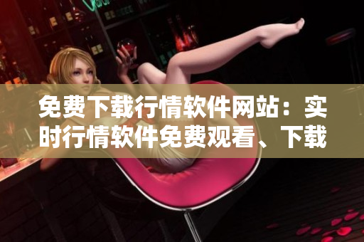 免费下载行情软件网站：实时行情软件免费观看、下载推荐