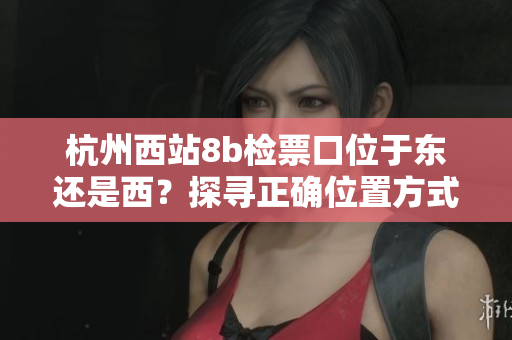 杭州西站8b检票口位于东还是西？探寻正确位置方式
