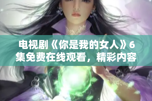 电视剧《你是我的女人》6集免费在线观看，精彩内容尽在新剧情6集