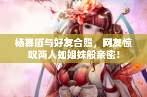 杨幂晒与好友合照，网友惊叹两人如姐妹般亲密！