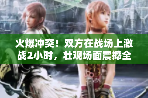 火爆冲突！双方在战场上激战2小时，壮观场面震撼全城！