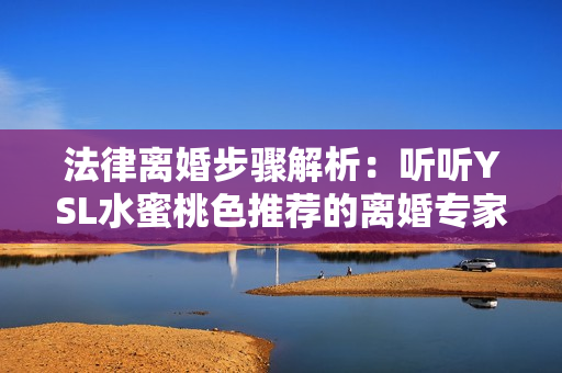 法律离婚步骤解析：听听YSL水蜜桃色推荐的离婚专家意见