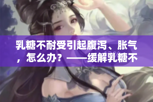 乳糖不耐受引起腹泻、胀气，怎么办？——缓解乳糖不耐受的实用方法