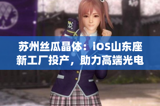 苏州丝瓜晶体：iOS山东座新工厂投产，助力高端光电材料产业升级(1)