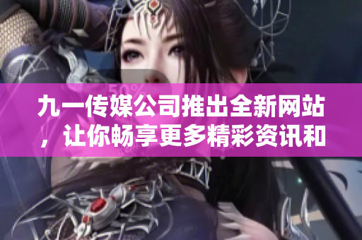 九一传媒公司推出全新网站，让你畅享更多精彩资讯和专业服务