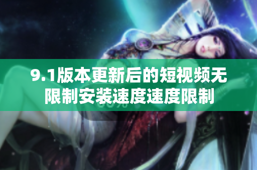 9.1版本更新后的短视频无限制安装速度速度限制