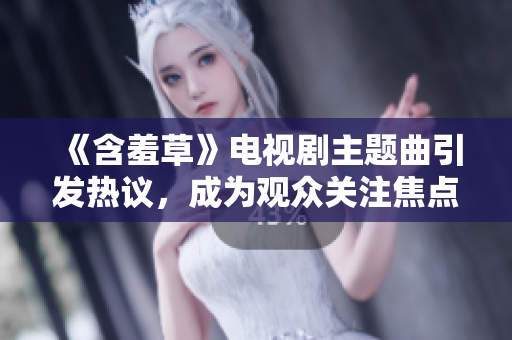 《含羞草》电视剧主题曲引发热议，成为观众关注焦点