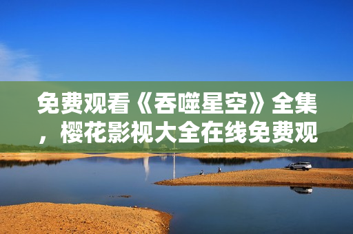 免费观看《吞噬星空》全集，樱花影视大全在线免费观看
