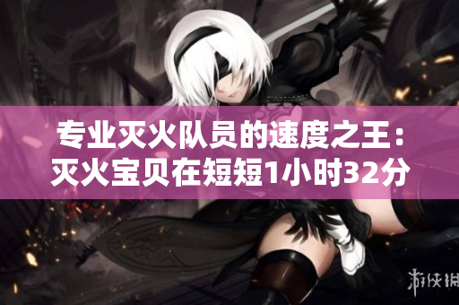 专业灭火队员的速度之王：灭火宝贝在短短1小时32分内成功扑灭火灾