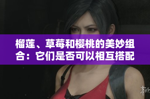 榴莲、草莓和樱桃的美妙组合：它们是否可以相互搭配食用？