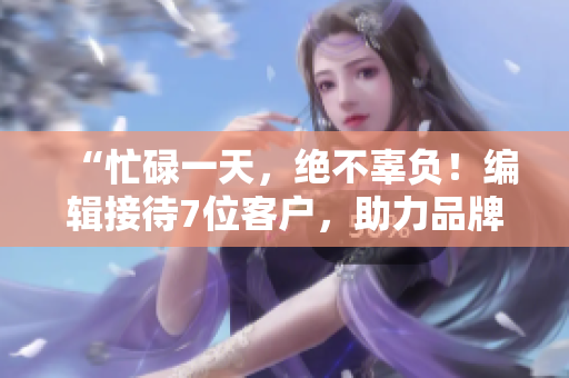 “忙碌一天，绝不辜负！编辑接待7位客户，助力品牌宣传”