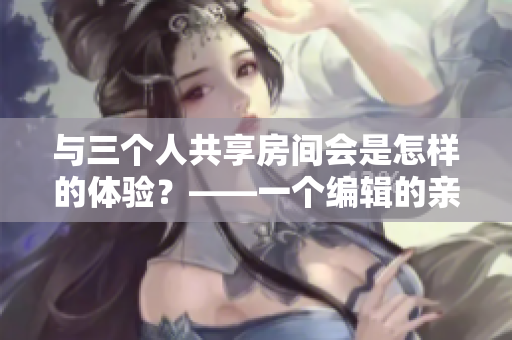 与三个人共享房间会是怎样的体验？——一个编辑的亲身经历