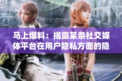 马上爆料：揭露某条社交媒体平台在用户隐私方面的隐藏操作！(1)