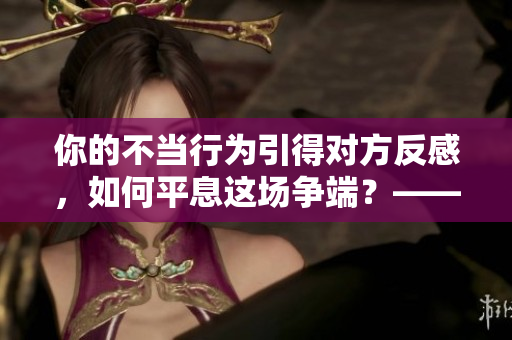 你的不当行为引得对方反感，如何平息这场争端？——调解方法分享