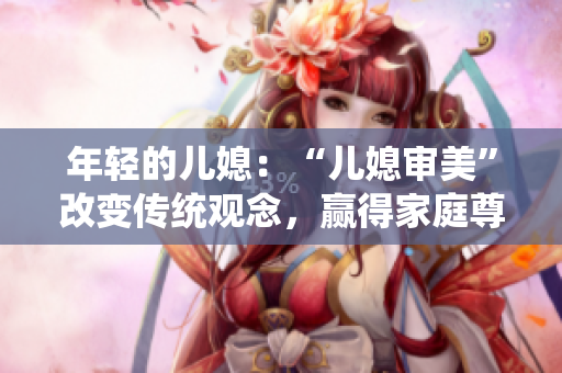 年轻的儿媳：“儿媳审美”改变传统观念，赢得家庭尊重