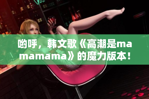 哟呼，韩文歌《高潮是mamamama》的魔力版本！