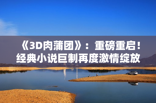 《3D肉蒲团》：重磅重启！经典小说巨制再度激情绽放