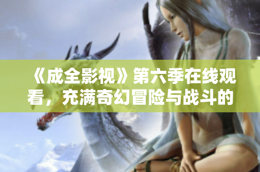 《成全影视》第六季在线观看，充满奇幻冒险与战斗的新篇章！