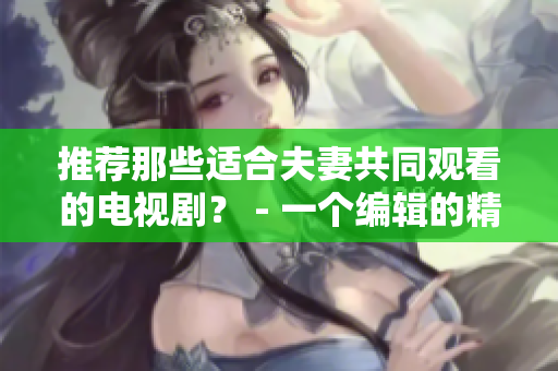 推荐那些适合夫妻共同观看的电视剧？ - 一个编辑的精选剧集推荐