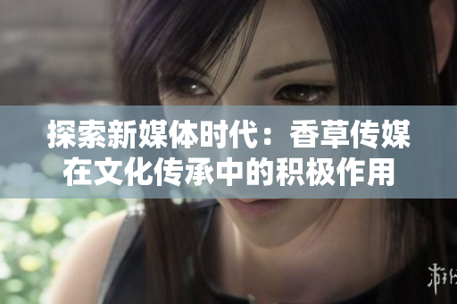 探索新媒体时代：香草传媒在文化传承中的积极作用