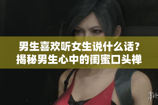 男生喜欢听女生说什么话？揭秘男生心中的闺蜜口头禅