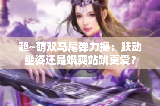 超~萌双马尾弹力摇：跃动坐姿还是飒爽站跳更爱？