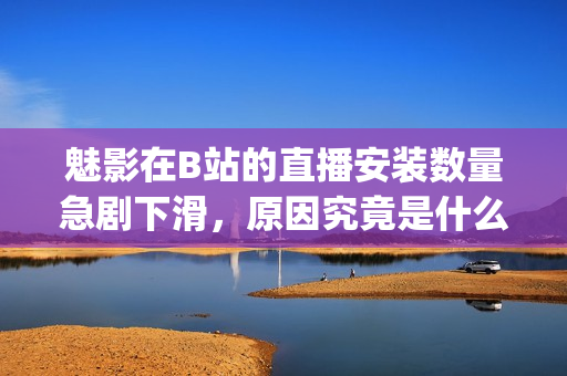 魅影在B站的直播安装数量急剧下滑，原因究竟是什么？(1)