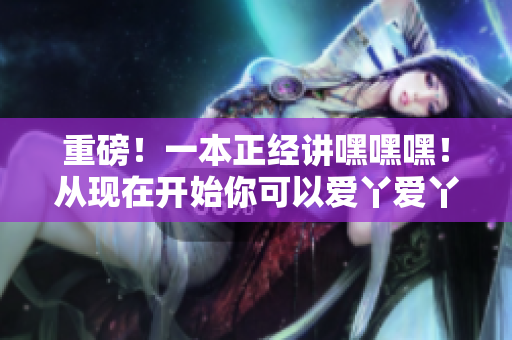 重磅！一本正经讲嘿嘿嘿！从现在开始你可以爱丫爱丫了