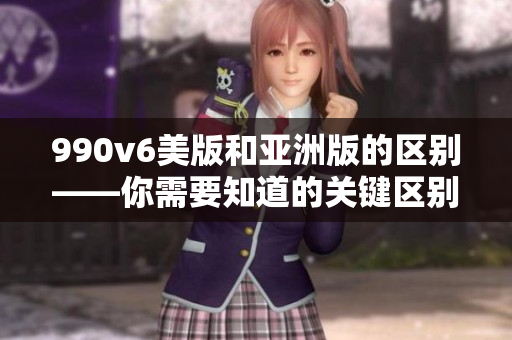 990v6美版和亚洲版的区别——你需要知道的关键区别
