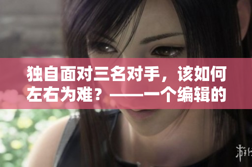 独自面对三名对手，该如何左右为难？——一个编辑的应对之道