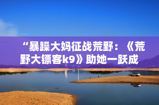 “暴躁大妈征战荒野：《荒野大镖客k9》助她一跃成为最佳猎人”