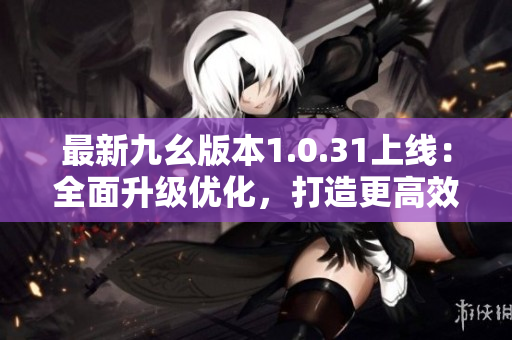 最新九幺版本1.0.31上线：全面升级优化，打造更高效工作体验