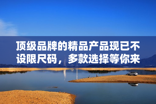 顶级品牌的精品产品现已不设限尺码，多款选择等你来挑选