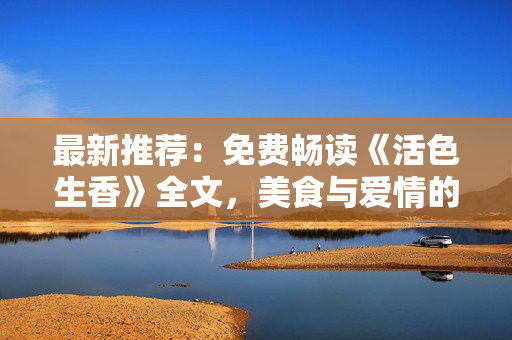 最新推荐：免费畅读《活色生香》全文，美食与爱情的完美融合！