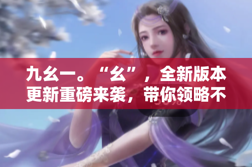 九幺一。“幺”，全新版本更新重磅来袭，带你领略不一样的体验