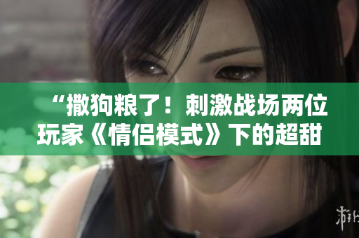 “撒狗粮了！刺激战场两位玩家《情侣模式》下的超甜浪漫大片”
