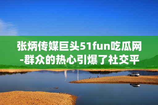 张炳传媒巨头51fun吃瓜网-群众的热心引爆了社交平台(1)