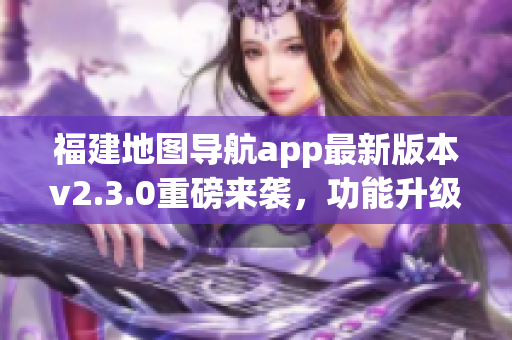 福建地图导航app最新版本v2.3.0重磅来袭，功能升级体验提升(1)