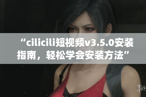 “cilicili短视频v3.5.0安装指南，轻松学会安装方法”(1)