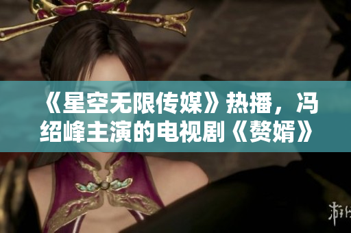 《星空无限传媒》热播，冯绍峰主演的电视剧《赘婿》观看方法大揭秘！